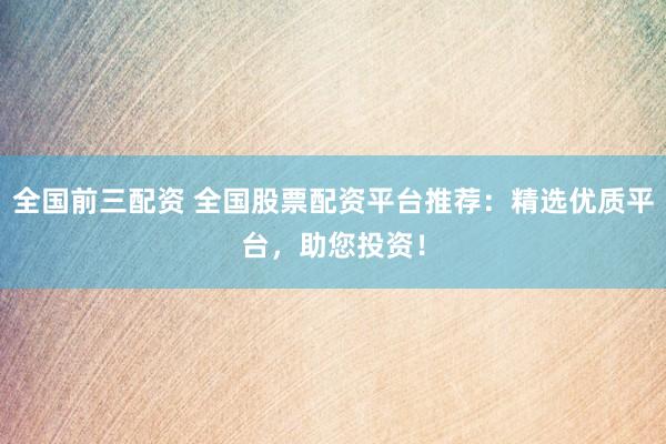 全国前三配资 全国股票配资平台推荐：精选优质平台，助您投资！