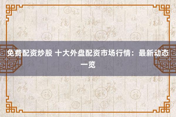 免费配资炒股 十大外盘配资市场行情：最新动态一览