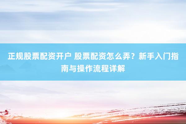 正规股票配资开户 股票配资怎么弄?新手入门指南与操作流程详解