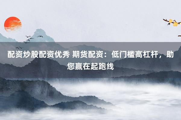 配资炒股配资优秀 期货配资：低门槛高杠杆，助您赢在起跑线