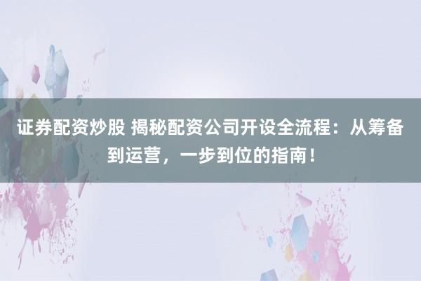 证券配资炒股 揭秘配资公司开设全流程：从筹备到运营，一步到位的指南！