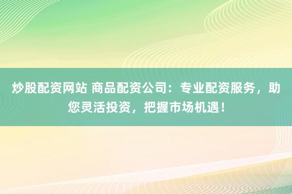 炒股配资网站 商品配资公司：专业配资服务，助您灵活投资，把握市场机遇！