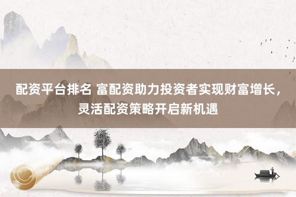 配资平台排名 富配资助力投资者实现财富增长，灵活配资策略开启新机遇