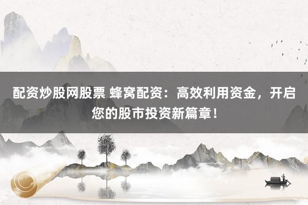 配资炒股网股票 蜂窝配资：高效利用资金，开启您的股市投资新篇章！