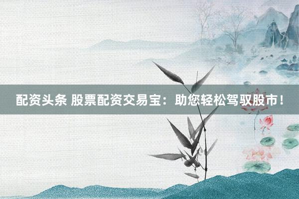 配资头条 股票配资交易宝：助您轻松驾驭股市！