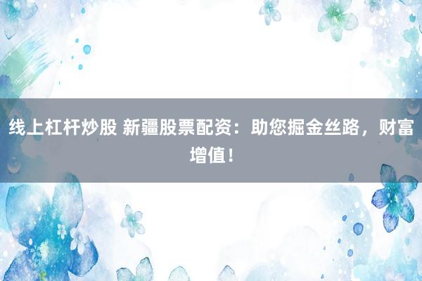 线上杠杆炒股 新疆股票配资：助您掘金丝路，财富增值！