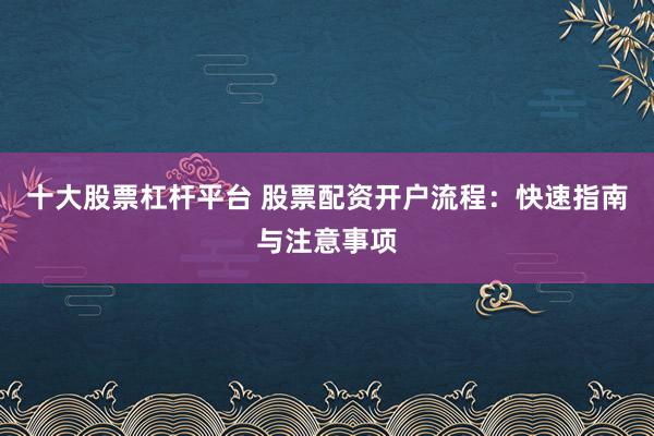 十大股票杠杆平台 股票配资开户流程：快速指南与注意事项