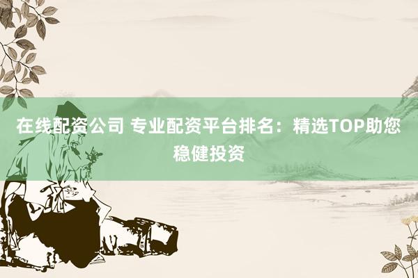 在线配资公司 专业配资平台排名：精选TOP助您稳健投资