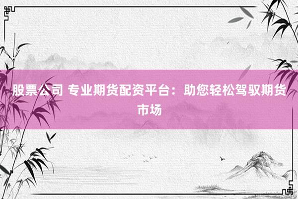 股票公司 专业期货配资平台：助您轻松驾驭期货市场