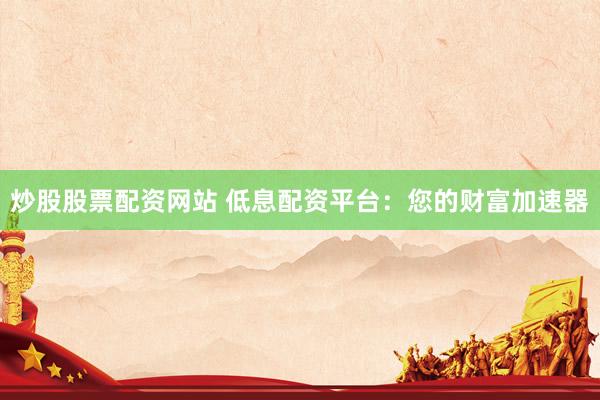 炒股股票配资网站 低息配资平台：您的财富加速器