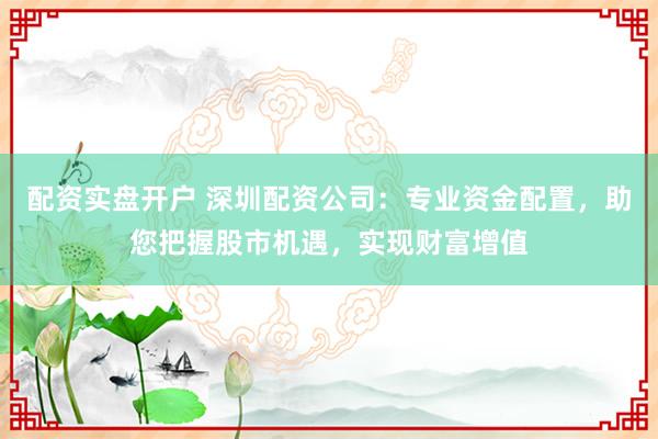 配资实盘开户 深圳配资公司：专业资金配置，助您把握股市机遇，实现财富增值