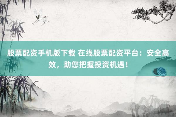 股票配资手机版下载 在线股票配资平台：安全高效，助您把握投资机遇！