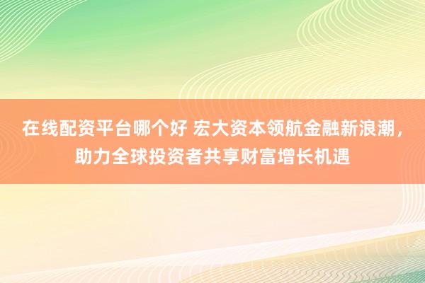 在线配资平台哪个好 宏大资本领航金融新浪潮，助力全球投资者共享财富增长机遇