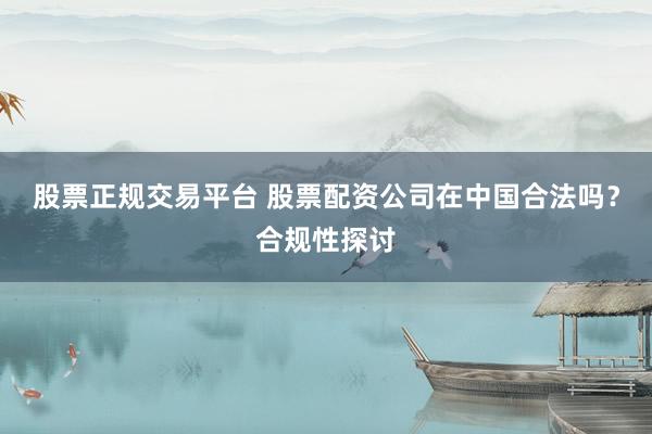 股票正规交易平台 股票配资公司在中国合法吗？合规性探讨