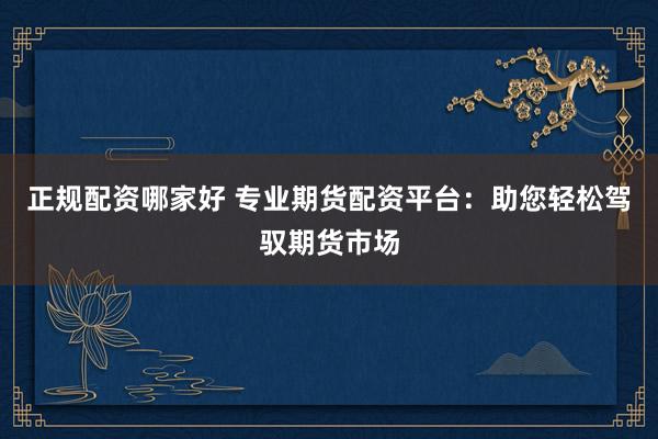 正规配资哪家好 专业期货配资平台：助您轻松驾驭期货市场