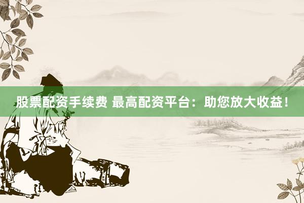 股票配资手续费 最高配资平台：助您放大收益！