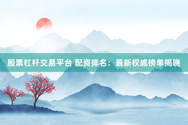 股票杠杆交易平台 配资排名：最新权威榜单揭晓