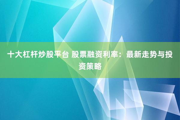 十大杠杆炒股平台 股票融资利率：最新走势与投资策略