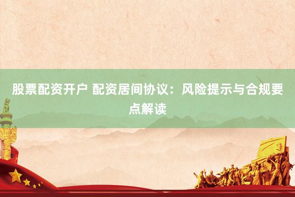 股票配资开户 配资居间协议：风险提示与合规要点解读
