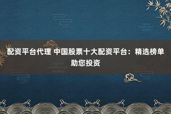 配资平台代理 中国股票十大配资平台：精选榜单助您投资