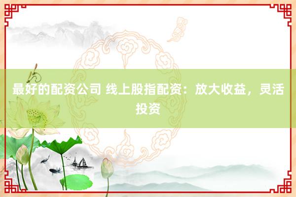 最好的配资公司 线上股指配资：放大收益，灵活投资