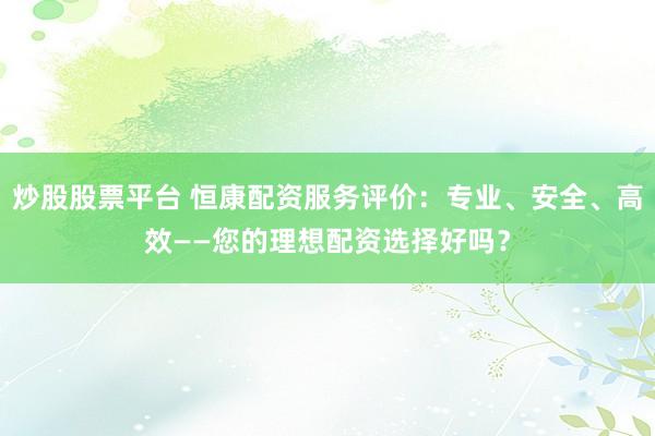 炒股股票平台 恒康配资服务评价：专业、安全、高效——您的理想配资选择好吗？