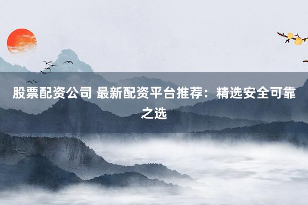 股票配资公司 最新配资平台推荐：精选安全可靠之选