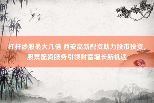 杠杆炒股最大几倍 西安高新配资助力股市投资，股票配资服务引领财富增长新机遇
