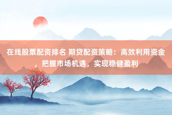 在线股票配资排名 期贷配资策略：高效利用资金，把握市场机遇，实现稳健盈利