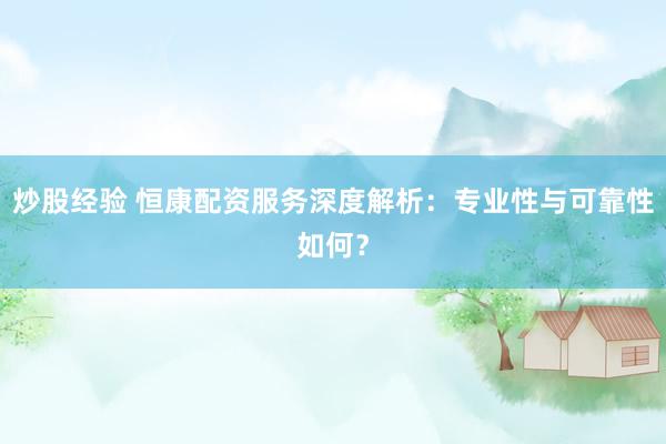炒股经验 恒康配资服务深度解析：专业性与可靠性如何？