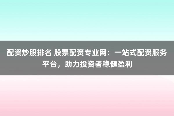 配资炒股排名 股票配资专业网:一站式配资服务平台,助力投资者稳健盈利