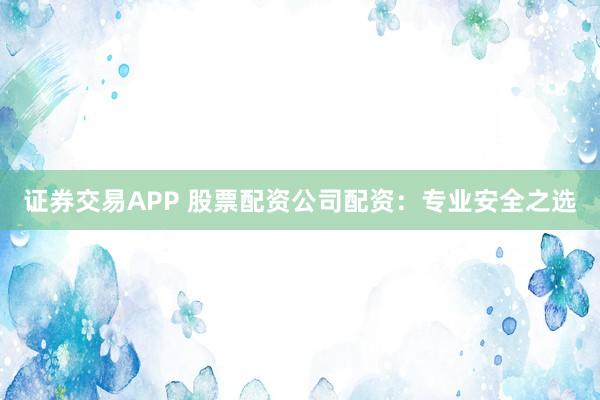 证券交易APP 股票配资公司配资：专业安全之选
