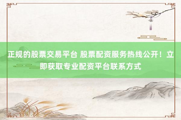 正规的股票交易平台 股票配资服务热线公开！立即获取专业配资平台联系方式