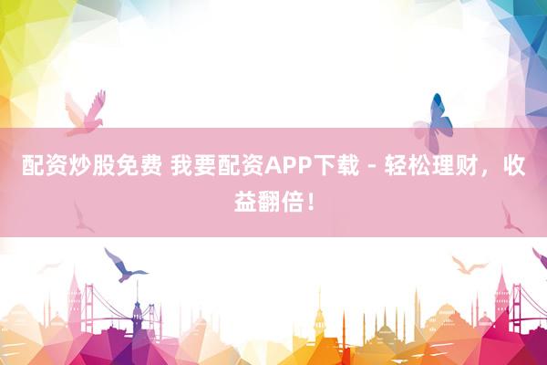 配资炒股免费 我要配资APP下载 - 轻松理财，收益翻倍！