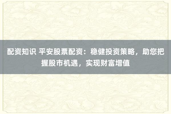 配资知识 平安股票配资：稳健投资策略，助您把握股市机遇，实现财富增值