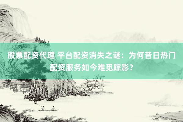 股票配资代理 平台配资消失之谜：为何昔日热门配资服务如今难觅踪影？
