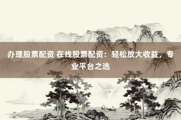 办理股票配资 在线股票配资：轻松放大收益，专业平台之选