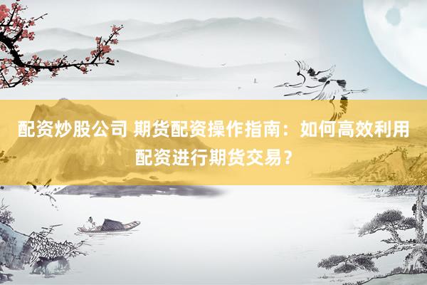 配资炒股公司 期货配资操作指南：如何高效利用配资进行期货交易？