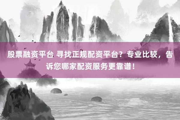 股票融资平台 寻找正规配资平台？专业比较，告诉您哪家配资服务更靠谱！
