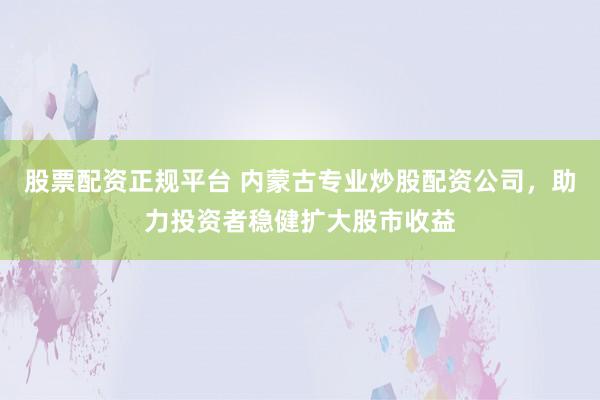 股票配资正规平台 内蒙古专业炒股配资公司,助力投资者稳健扩大股市收益